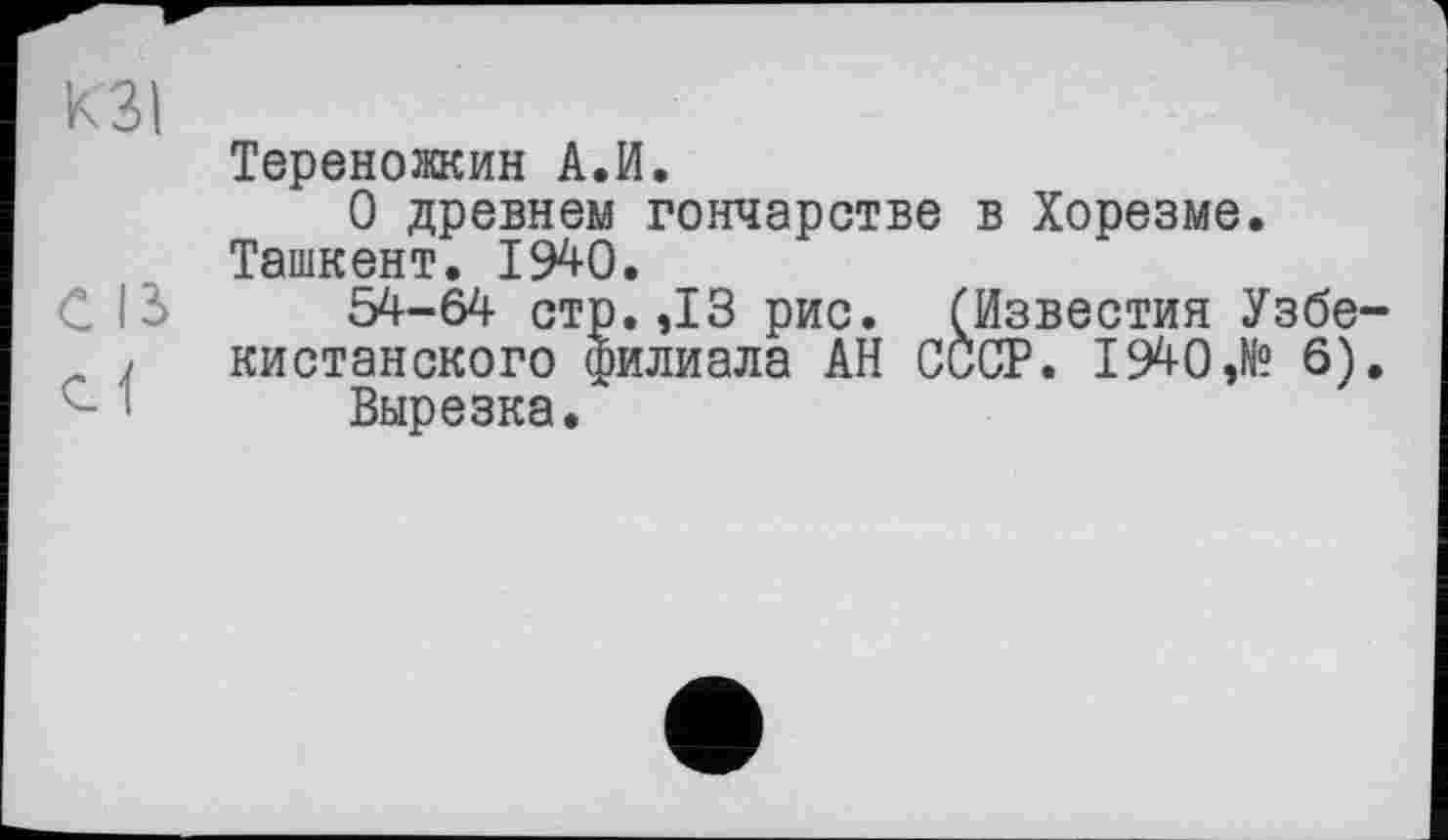 ﻿кзі
Тереножкин А.И.
О древнем гончарстве в Хорезме. Ташкент. 1940.
54-64 стр.,13 рис. (Известия Узбе-
J кистанского филиала АН СССР. 1940,№ 6).
Вырезка.